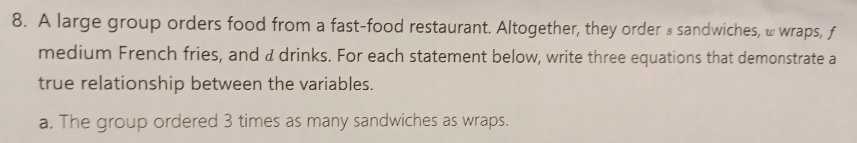 A large group orders food from a fast-food restaurant. Altogether, they order & sandwiches, w wraps, f 
medium French fries, and & drinks. For each statement below, write three equations that demonstrate a 
true relationship between the variables. 
a. The group ordered 3 times as many sandwiches as wraps.