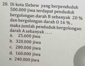 Di kota Slebew yang berpenduduk
500.000 jiwa terdapat penduduk
bergolongan darah B sebanyak 20 %
dan bergolongan darah O 16 % ,
maka jumlah penduduk bergolongan
darah A sebanyak . . . .
a. 25.600 jiwa
b. 320.000 jiwa
c. 280.000 jiwa
d. 160.000 jiwa
e. 240.000 jiwa