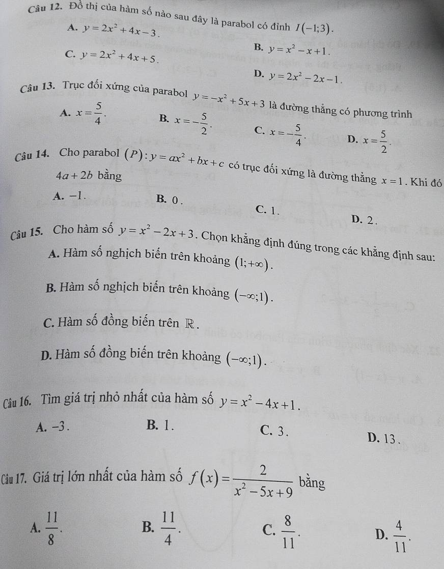 Đồ thị của hàm số nào sau đây là parabol có đỉnh I(-1;3).
A. y=2x^2+4x-3.
C. y=2x^2+4x+5.
B. y=x^2-x+1.
D. y=2x^2-2x-1.
Câu 13. Trục đối xứng của parabol y=-x^2+5x+3 là đường thẳng có phương trình
A. x= 5/4 . B. x=- 5/2 . C. x=- 5/4 . D. x= 5/2 .
Câu 14. Cho parabol (P): y=ax^2+bx+c có trục đối xứng là đường thắng x=1. Khi đó
4a+2b bàng
A. −1.
B. 0 . C. 1.
D. 2 .
Câu 15. Cho hàm số y=x^2-2x+3. Chọn khẳng định đúng trong các khẳng định sau:
A. Hàm số nghịch biến trên khoảng (1;+∈fty ).
B. Hàm số nghịch biến trên khoảng (-∈fty ;1).
C. Hàm số đồng biến trên R .
D. Hàm số đồng biến trên khoảng (-∈fty ;1).
Câu 16. Tìm giá trị nhỏ nhất của hàm số y=x^2-4x+1.
A. -3 . B. 1 .
C. 3. D. 13 .
Câu 17. Giá trị lớn nhất của hàm số f(x)= 2/x^2-5x+9  bằng
A.  11/8 .  11/4 . C.  8/11 .
B.
D.  4/11 .