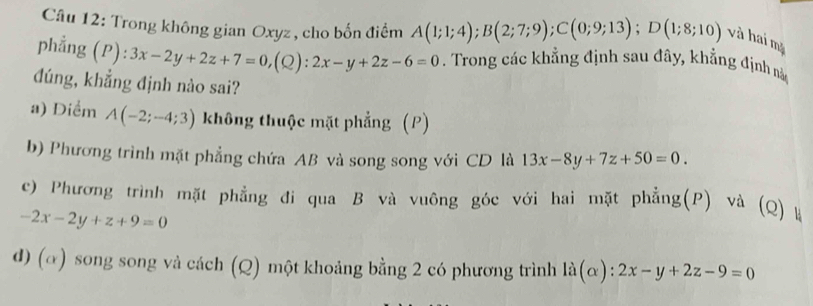 Trong không gian Oxyz , cho bốn điểm A(1;1;4); B(2;7;9); C(0;9;13); D(1;8;10) và hai mặ
phẳng (P):3x-2y+2z+7=0, (Q):2x-y+2z-6=0. Trong các khẳng định sau đây, khẳng định nà
đúng, khẳng định nào sai?
a) Diểm A(-2;-4;3) không thuộc mặt phẳng (P)
b) Phương trình mặt phẳng chứa AB và song song với CD là 13x-8y+7z+50=0.
c) Phương trình mặt phẳng đi qua B và vuông góc với hai mặt phẳng(P) và (Q) à
-2x-2y+z+9=0
d) (α) song song và cách (Q) một khoảng bằng 2 có phương trình la(alpha ):2x-y+2z-9=0