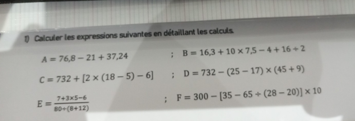 Calculer les expressions suivantes en détaillant les calculs.
A=76,8-21+37,24; B=16,3+10* 7,5-4+16/ 2
C=732+[2* (18-5)-6]; D=732-(25-17)* (45+9)
E= (7+3* 5-6)/80/ (8+12) ; F=300-[35-65/ (28-20)]* 10