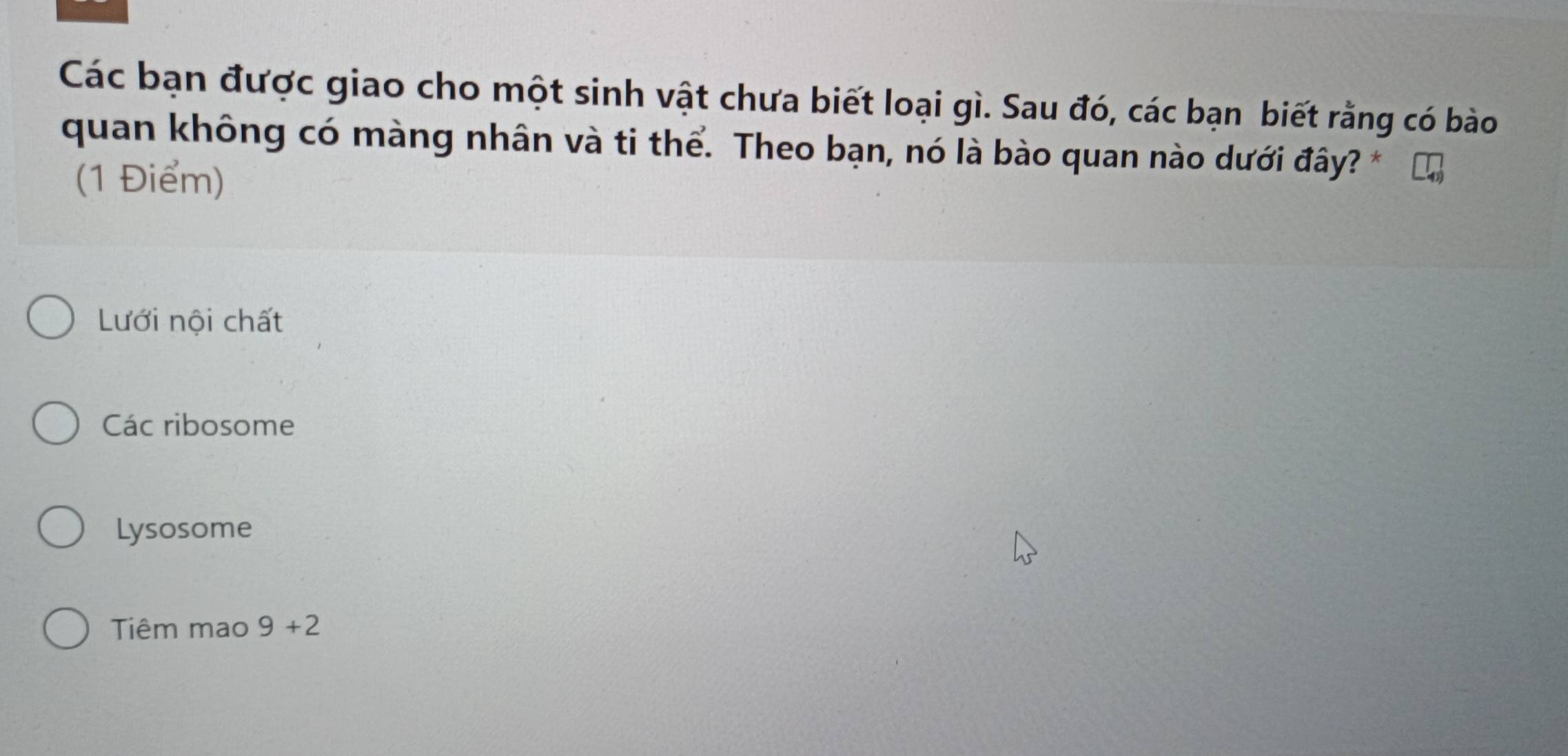 Các bạn được giao cho một sinh vật chưa biết loại gì. Sau đó, các bạn biết rằng có bào
quan không có màng nhân và ti thể. Theo bạn, nó là bào quan nào dưới đây?
(1 Điểm)
Lưới nội chất
Các ribosome
Lysosome
Tiêm mao 9+2