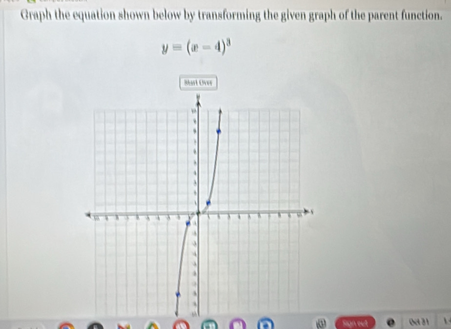 Graph the equation shown below by transforming the given graph of the parent function.
y=(x-4)^3
Starl Over 
Sign out 0c 31