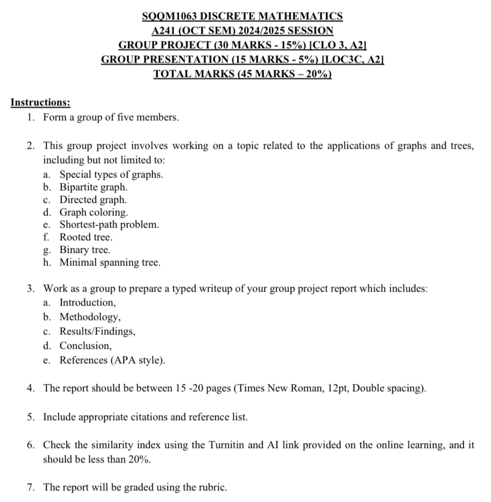 SQQM1063 DISCRETE MATHEMATICS 
A241 (OCT SEM) 2024/2025 SESSION 
GROUP PROJECT (30 MARKS - 15%) [CLO 3, A2] 
GROUP PRESENTATION (15 MARKS - 5%) [LOC3C, A2] 
TOTAL MARKS (45 MARKS - 20%) 
Instructions: 
1. Form a group of five members. 
2. This group project involves working on a topic related to the applications of graphs and trees, 
including but not limited to: 
a. Special types of graphs. 
b. Bipartite graph. 
c. Directed graph. 
d. Graph coloring. 
e. Shortest-path problem. 
f. Rooted tree. 
g. Binary tree. 
h. Minimal spanning tree. 
3. Work as a group to prepare a typed writeup of your group project report which includes: 
a. Introduction, 
b. Methodology, 
c. Results/Findings, 
d. Conclusion, 
e. References (APA style). 
4. The report should be between 15 -20 pages (Times New Roman, 12pt, Double spacing). 
5. Include appropriate citations and reference list. 
6. Check the similarity index using the Turnitin and AI link provided on the online learning, and it 
should be less than 20%. 
7. The report will be graded using the rubric.