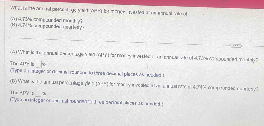 What is the annual percentage yield (APY) for money invested at an annual rate of 
(A) 4.73% compounded monthly? 
(B) 4.74% compounded quarterly? 
(A) What is the annual percentage yield (APY) for money invested at an annual rate of 4.73% compounded monthly? 
The APY is □ %. 
(Type an integer or decimal rounded to three decimal places as needed.) 
(B) What is the annual percentage yield (APY) for money invested at an annual rate of 4.74% compounded quarterly? 
The APY is □ %. 
(Type an integer or decimal rounded to three decimal places as needed.)