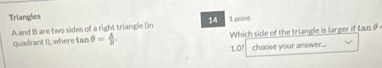Triangles 
14 1 point
A and B are two sides of a right triangle (in tan θ
quadrant I), where tan θ = A/B . Which side of the triangle is larger if
1.0? choose your answer...