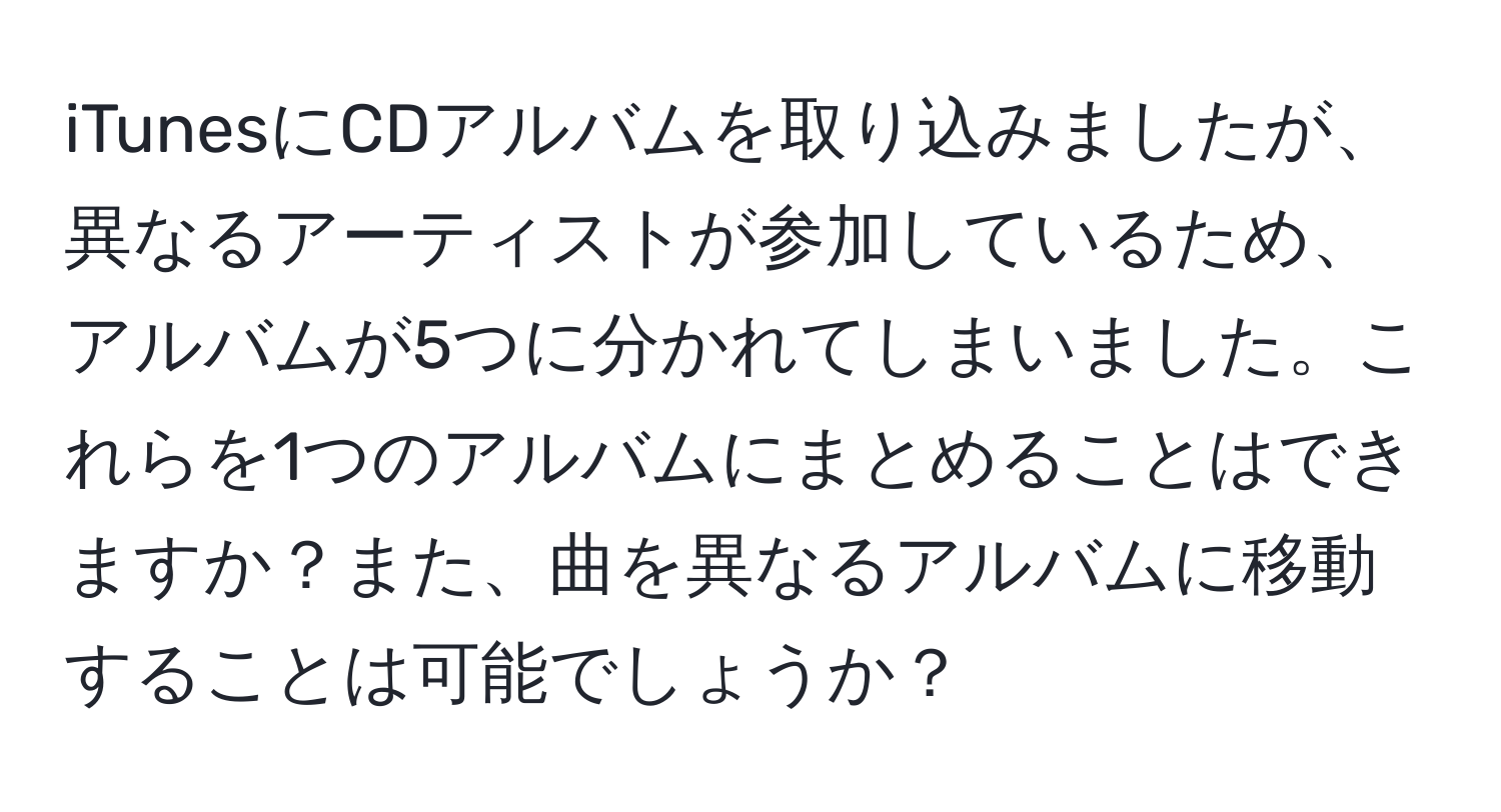 iTunesにCDアルバムを取り込みましたが、異なるアーティストが参加しているため、アルバムが5つに分かれてしまいました。これらを1つのアルバムにまとめることはできますか？また、曲を異なるアルバムに移動することは可能でしょうか？