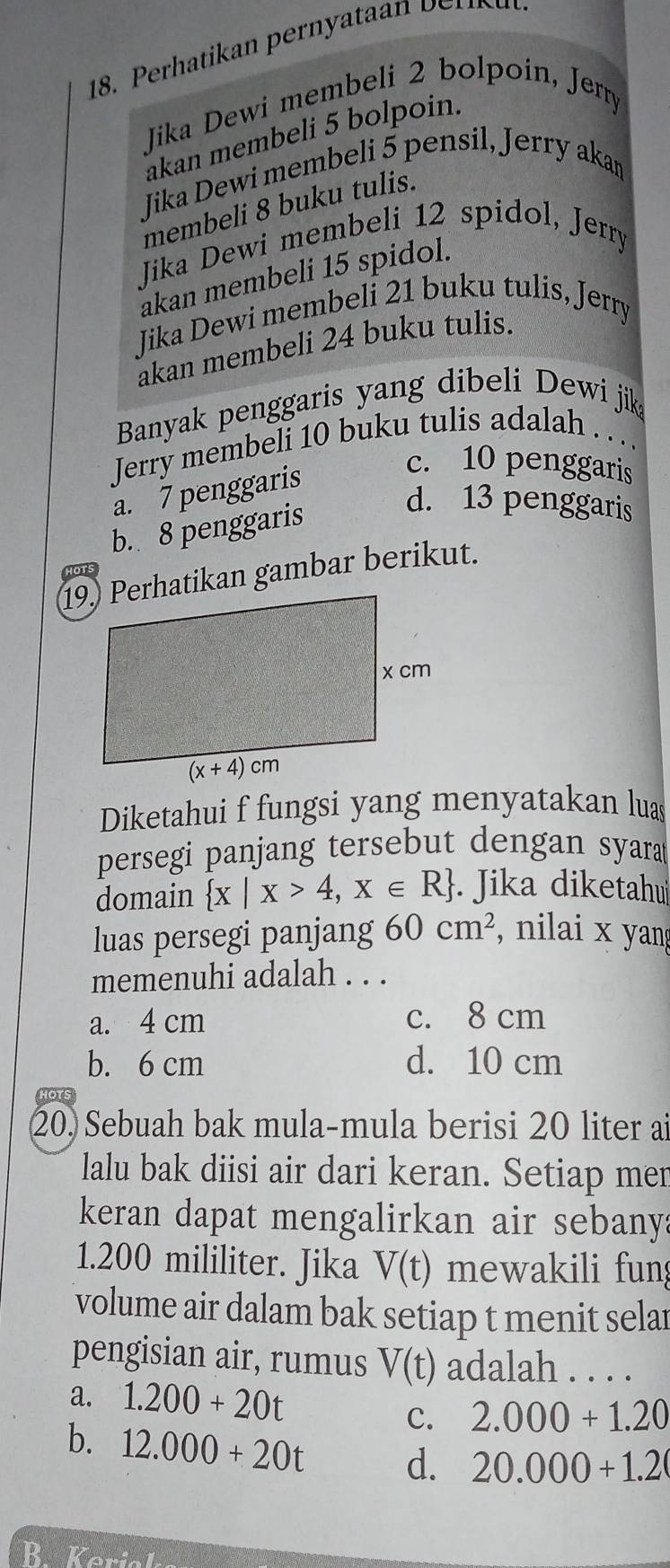 Jika Dewi membeli 2 bolpoin, Jerry
akan membeli 5 bolpoin.
Jika Dewi membeli 5 pensil, Jerry akan
membeli 8 buku tulis.
Jika Dewi membeli 12 spidol, Jerry
akan membeli 15 spidol.
Jika Dewi membeli 21 buku tulis, Jerry
akan membeli 24 buku tulis.
Banyak penggaris yang dibeli Dewi jik
Jerry membeli 10 buku tulis adalah . . ..
a. 7 penggaris
c. 10 penggaris
b. 8 penggaris
d. 13 penggaris
19) Perhatikan gambar berikut.
Diketahui f fungsi yang menyatakan luas
persegi panjang tersebut dengan syara
domain  x|x>4,x∈ R. Jika diketahu
luas persegi panjang 60cm^2 , nilai x yan
memenuhi adalah . . .
a. 4 cm c. 8 cm
b. 6 cm d. 10 cm
HOTS
20. Sebuah bak mula-mula berisi 20 liter ai
lalu bak diisi air dari keran. Setiap mer
keran dapat mengalirkan air sebanya
1.200 mililiter. Jika V(t) mewakili fun
volume air dalam bak setiap t menit selar
pengisian air, rumus V(t) adalah . . . .
a. 1.200+20t 2.000+1.20
C.
b. 12.000+20t d. 20.000+1.2