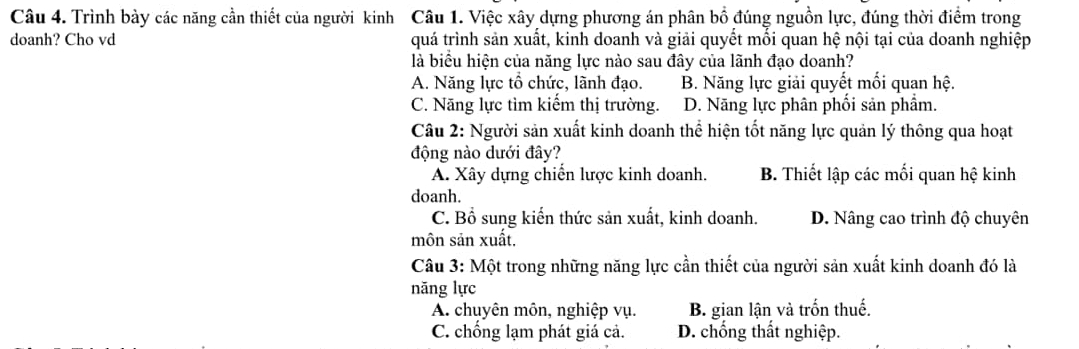 Trình bày các năng cần thiết của người kinh Câu 1. Việc xây dựng phương án phân bổ đúng nguồn lực, đúng thời điểm trong
doanh? Cho vd quá trình sản xuất, kinh doanh và giải quyết mồi quan hệ nội tại của doanh nghiệp
là biểu hiện của năng lực nào sau đây của lãnh đạo doanh?
A. Năng lực tổ chức, lãnh đạo. B. Năng lực giải quyết mối quan hệ.
C. Năng lực tìm kiểm thị trường. D. Năng lực phân phối sản phẩm.
Câu 2: Người sản xuất kinh doanh thể hiện tốt năng lực quản lý thông qua hoạt
động nào dưới đây?
A. Xây dựng chiến lược kinh doanh. B. Thiết lập các mối quan hệ kinh
doanh.
C. Bổ sung kiến thức sản xuất, kinh doanh. D. Nâng cao trình độ chuyên
môn sản xuất,
Câu 3: Một trong những năng lực cần thiết của người sản xuất kinh doanh đó là
năng lực
A. chuyên môn, nghiệp vụ. B. gian lận và trốn thuế.
C. chồng lạm phát giá cả. D. chống thất nghiệp.