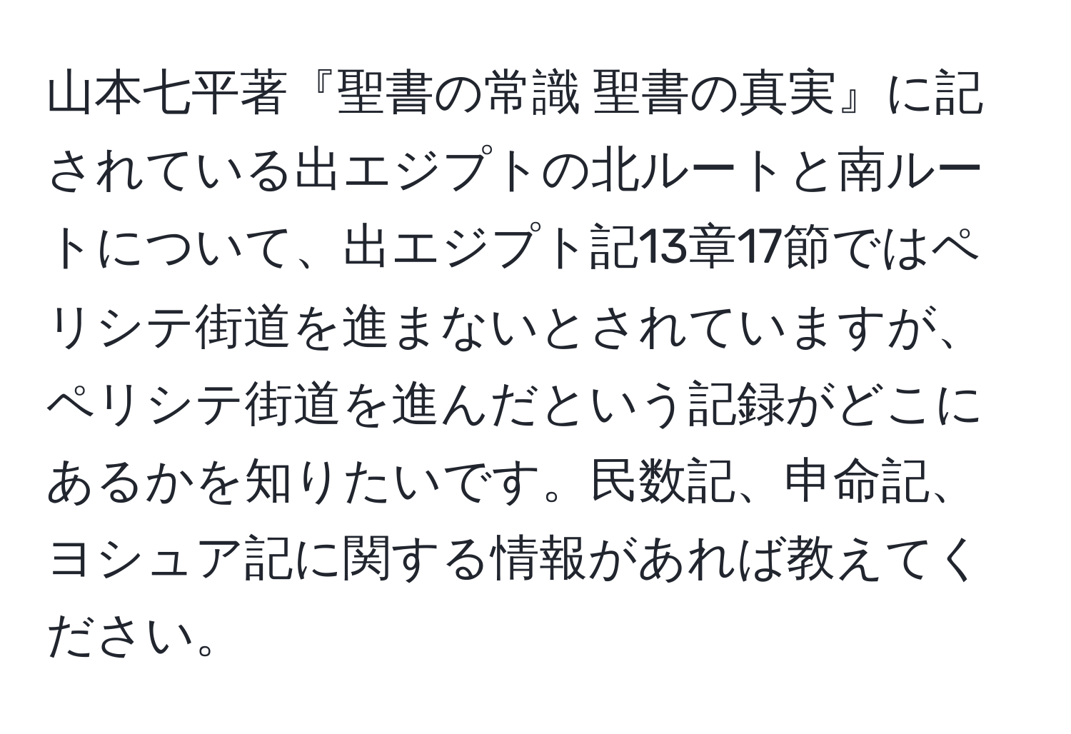 山本七平著『聖書の常識 聖書の真実』に記されている出エジプトの北ルートと南ルートについて、出エジプト記13章17節ではペリシテ街道を進まないとされていますが、ペリシテ街道を進んだという記録がどこにあるかを知りたいです。民数記、申命記、ヨシュア記に関する情報があれば教えてください。