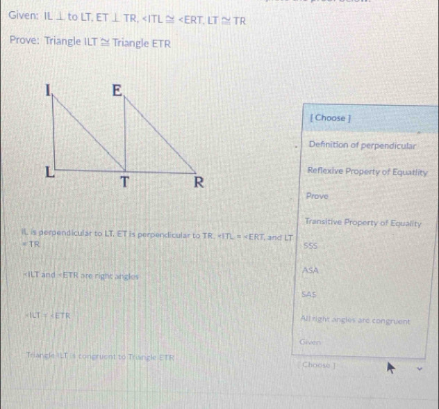 Given: IL⊥ toLT, ET⊥ TR, , LT≌ TR
Prove: Triangle ILT ≅ Triangle ETR
[ Choose ]
Defnition of perpendicular
Reflexive Property of Equatlity
Prove
Transitive Property of Equality
IL is perpendicular to LT. ET is perpendicular to TR, and LT
=TR SSS
and are right angles ASA
SAS
* 1LT=* ETR
All right angles are congruent
Given
Triangle ILT is congruent to Triangle ETR Choose ]