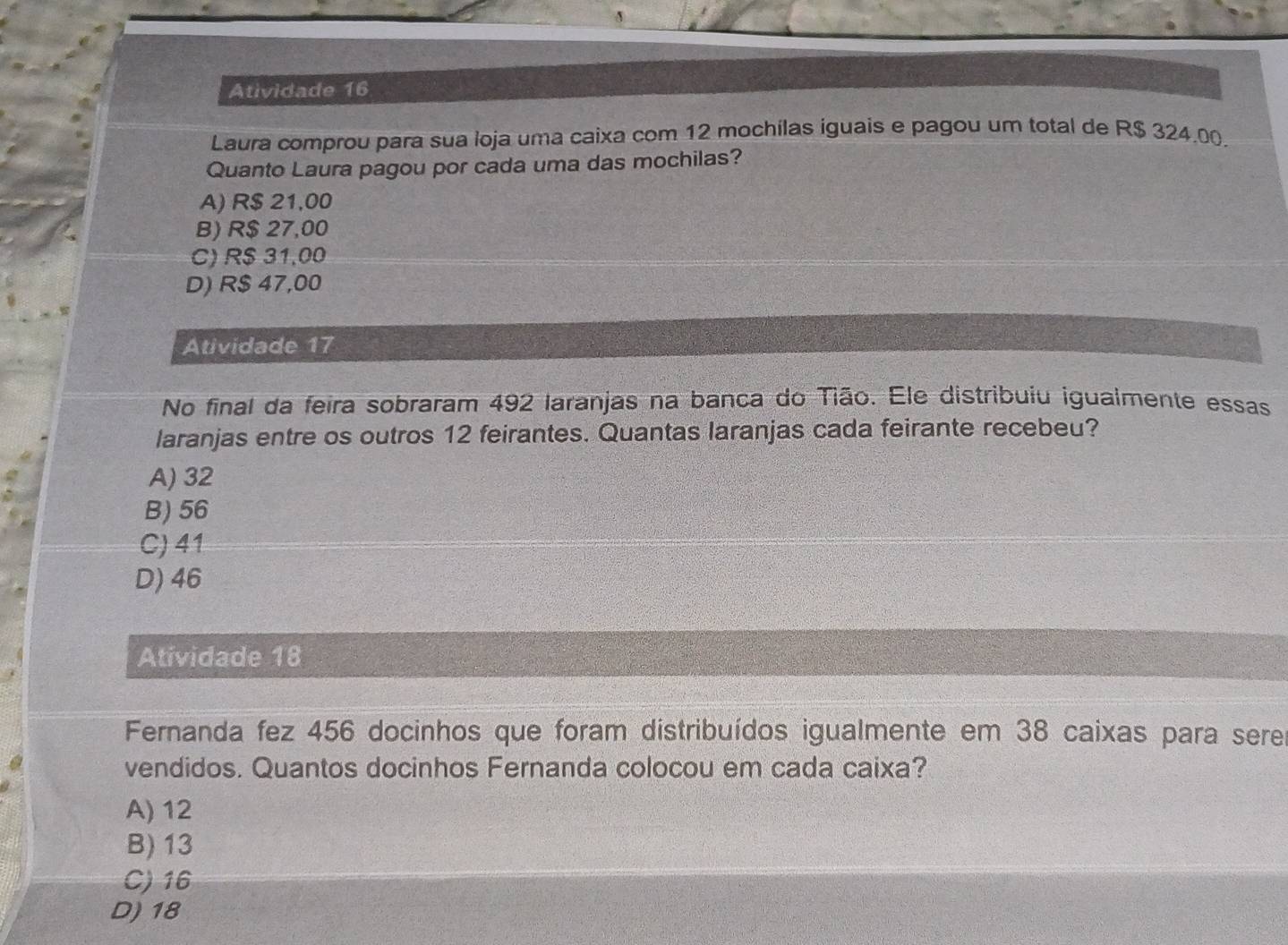 Atividade 16
Laura comprou para sua loja uma caixa com 12 mochilas iguais e pagou um total de R$ 324.00.
Quanto Laura pagou por cada uma das mochilas?
A) R$ 21,00
B) R$ 27,00
C) R$ 31,00
D) R$ 47,00
Atividade 17
No final da feira sobraram 492 laranjas na banca do Tião. Ele distribuiu igualmente essas
laranjas entre os outros 12 feirantes. Quantas laranjas cada feirante recebeu?
A) 32
B) 56
C) 41
D) 46
Atividade 18
Fernanda fez 456 docinhos que foram distribuídos igualmente em 38 caixas para sere
vendidos. Quantos docinhos Fernanda colocou em cada caixa?
A) 12
B) 13
C) 16
D) 18