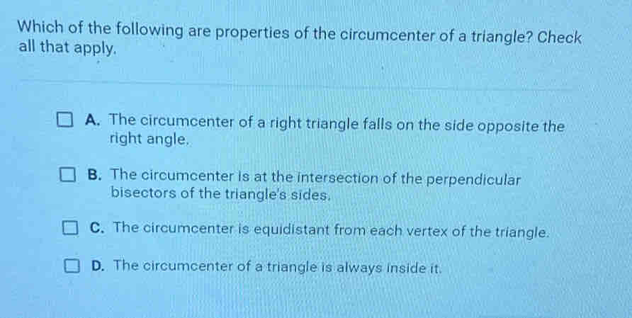 Which of the following are properties of the circumcenter of a triangle? Check
all that apply.
A. The circumcenter of a right triangle falls on the side opposite the
right angle.
B. The circumcenter is at the intersection of the perpendicular
bisectors of the triangle's sides.
C. The circumcenter is equidistant from each vertex of the triangle.
D. The circumcenter of a triangle is always inside it.