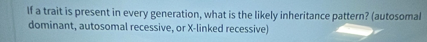 If a trait is present in every generation, what is the likely inheritance pattern? (autosomal 
dominant, autosomal recessive, or X -linked recessive)
