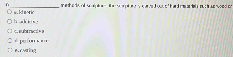 In _methods of sculpture, the sculpture is carved out of hard materials such as wood or
a. kinetic
b. additive
c. subtractive
d. performance
e. casting