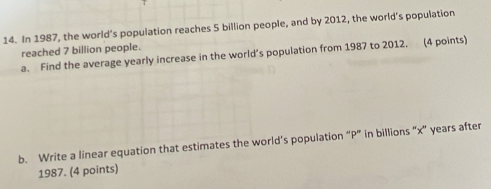 In 1987, the world’s population reaches 5 billion people, and by 2012, the world’s population 
reached 7 billion people. 
a. Find the average yearly increase in the world’s population from 1987 to 2012. (4 points) 
b. Write a linear equation that estimates the world’s population “ P ” in billions “ x ” years after
1987. (4 points)