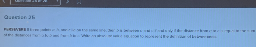 PERSEVERE If three points σ, b, and c lie on the same line, then b is between σ and c if and only if the distance from α to c is equal to the sum 
of the distances from σ to b and from b to c. Write an absolute value equation to represent the definition of betweenness.