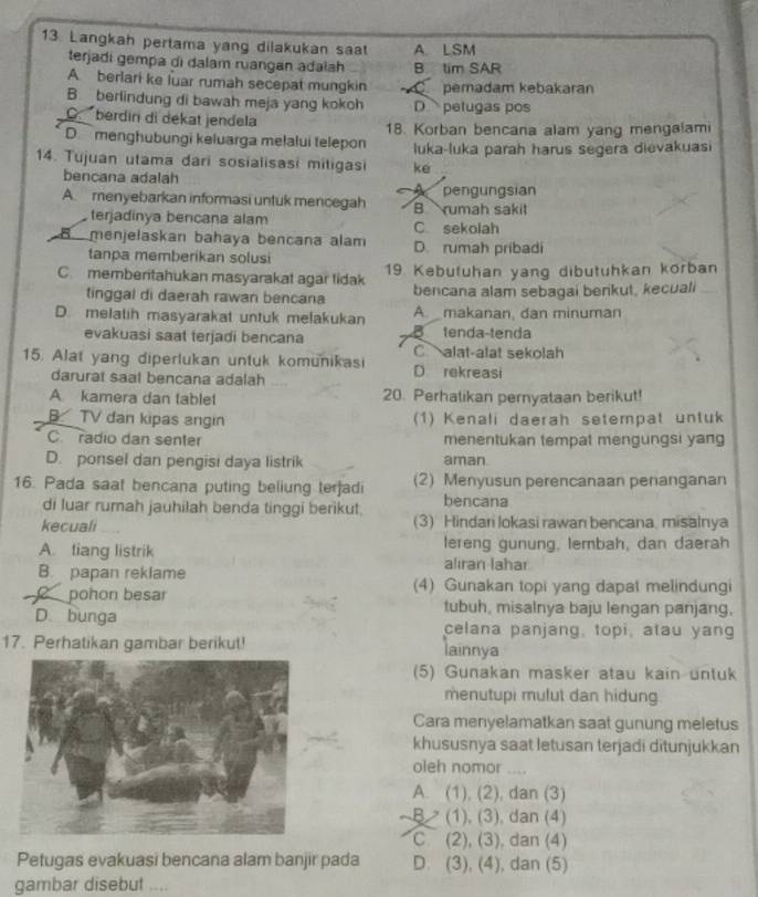 Langkah pertama yang dilakukan saat A. LSM
terjadi gempa di dalam ruangan adalah B tim SAR
A. berlari ke luar rumah secepat mungkin pemadam kebakaran
B. berlindung di bawah meja yang kokoh D  petugas pos
o berdiri di dekat jendela
D menghübungi keluarga meļalui telepon 18. Korban bencana alam yang mengalami
luka-luka parah harus segera dievakuasi
14. Tujuan utama dari sosialisasi mitigasi ke
bencana adalah
A  menyebarkan informasi untuk mencegah B rumah sakit pengungsian
terjadinya bencana alam C sekolah
B menjelaskan bahaya bencana alam D. rumah pribadi
tanpa memberikan solusi
C. membentahukan masyarakat agar tidak 19 Kebutuhan yang dibutuhkan korban
tinggal di daerah rawan bencana bencana alam sebagai berikut, kecuali_
D. melatih masyarakat untuk melakukan A. makanan, dan minuman
evakuasi saat terjadi bencana B tenda-tenda
15. Alat yang diperlukan untuk komunikasi Calat-alat sekolah
darurat saat bencana adalah ....
D rekreasi
A kamera dan tablet 20. Perhatikan pernyataan berikut!
B  TV dan kipas angin (1) Kenali daerah setempat untuk
C radio dan senter menentukan tempat mengungsi yang
D. ponsel dan pengisi daya listrik aman.
16. Pada saat bencana puting beliung terjadi (2) Menyusun perencanaan penanganan
di luar rumah jauhilah benda tinggi berikut bencana
kecuali (3) Hindari lokasi rawan bencana misalnya
A. tiang listrik lereng gunung, lembah, dan daerah
alıran lahar
B. papan reklame (4) Gunakan topi yang dapat melindungi
pohon besar tubuh, misalnya baju lengan panjang,
D. bunga celana panjang, topi, atau yang
17. Perhatikan gambar berikut! lainnya
(5) Gunakan masker atau kain untuk
menutupi mulut dan hidung
Cara menyelamatkan saat gunung meletus
khususnya saat letusan terjadi ditunjukkan
oleh nomor ....
A. (1), (2), dan (3)
B (1), (3), dan (4)
C (2), (3), dan (4)
Petugas evakuasi bencana alam banjir pada D. (3), (4), dan (5)
gambar disebut ....