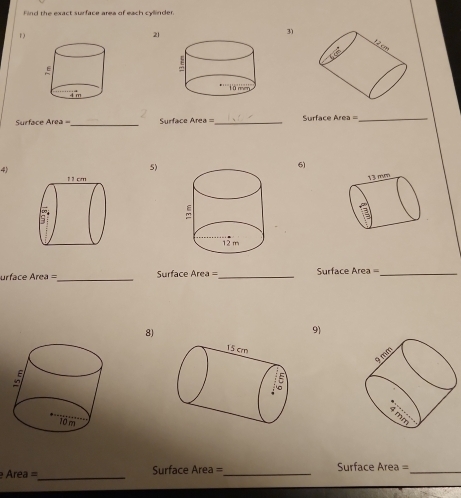 Find the exact surface area of each cylinder 
r 
21 
31
12 cm
Surface Area = _ Surface Area = _ Surface Area = 
_ 
4) 
5) 
6) 
1 3 mm
urface Area =_ Surface Area = _ Surface Area _ 
8) 
9)
9 mm
Area=_ Surface Area =_ Surface Area =_