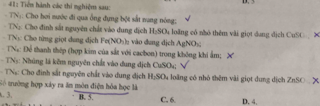 5
#1: Tiến hành các thí nghiệm sau:
- TNT: Cho hơi nước đi qua ống đựng bột sắt nung nóng;
TN2: Cho đinh sắt nguyên chất vào dung dịch H_2SO_4 loãng có nhỏ thêm vài giọt dung dịch CuSO ×
TN3: Cho từng giọt dung dịch Fe(NO_3) vào dung dịch AgNO_3; 
TN4: Để thanh thép (hợp kim của sắt với cacbon) trong không khí ẩm;
- TN5: Nhúng lá kẽm nguyên chất vào dung dịch ở CuSO_4; 
- TN: Cho đình sắt nguyên chất vào dung dịch H_2SO_4 loãng có nhỏ thêm vài giọt dung dịch ZnSO x
Số trường hợp xảy ra ăn mòn điện hóa học là.3. B. 5. D. 4.
C. 6.