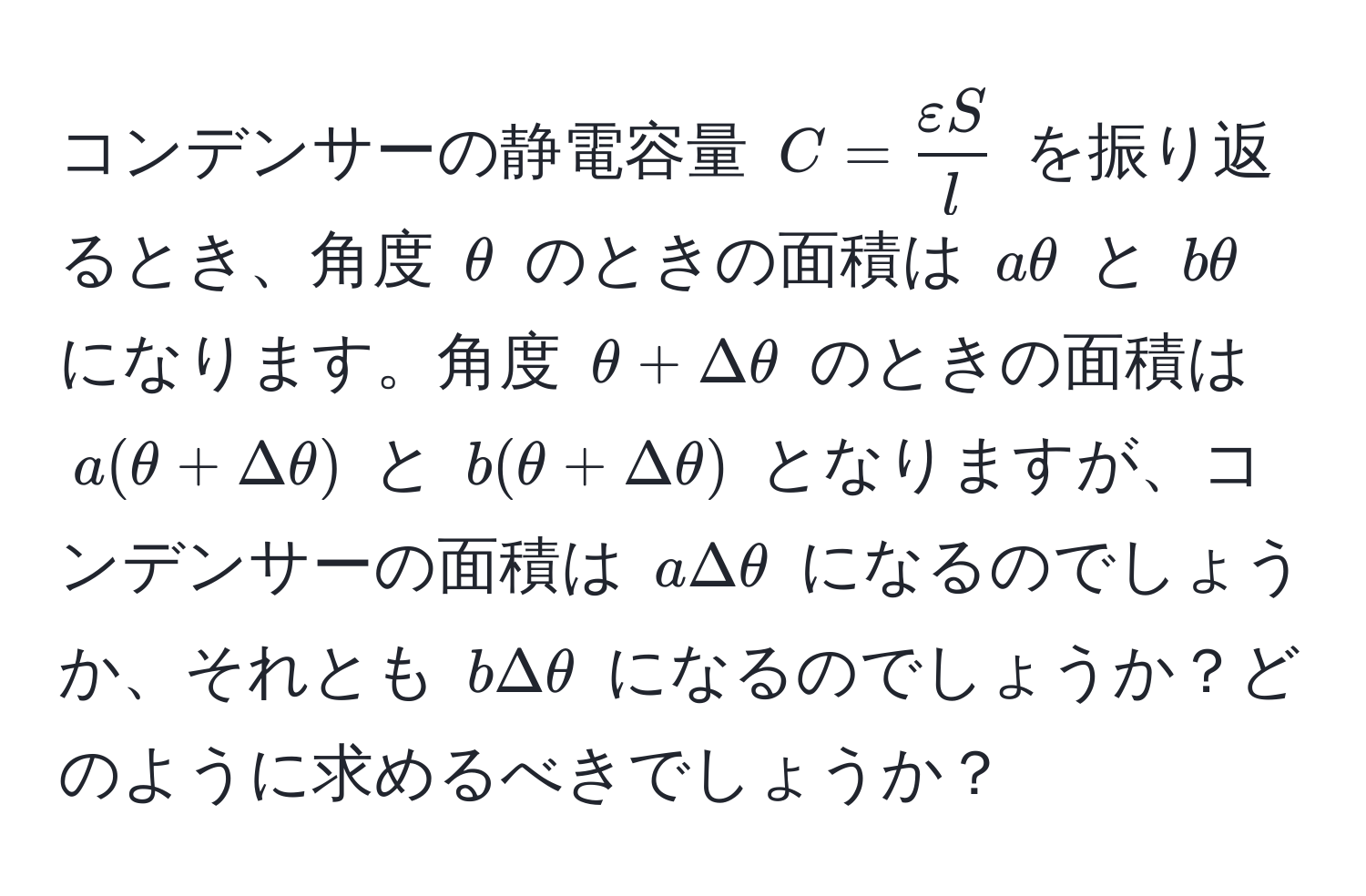 コンデンサーの静電容量 $C =  varepsilon S/l $ を振り返るとき、角度 $θ$ のときの面積は $aθ$ と $bθ$ になります。角度 $θ + Deltaθ$ のときの面積は $a(θ + Deltaθ)$ と $b(θ + Deltaθ)$ となりますが、コンデンサーの面積は $aDeltaθ$ になるのでしょうか、それとも $bDeltaθ$ になるのでしょうか？どのように求めるべきでしょうか？