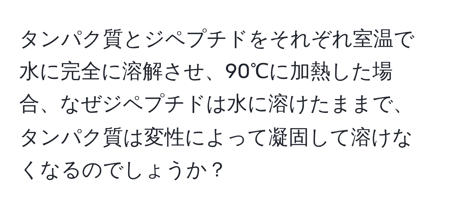 タンパク質とジペプチドをそれぞれ室温で水に完全に溶解させ、90℃に加熱した場合、なぜジペプチドは水に溶けたままで、タンパク質は変性によって凝固して溶けなくなるのでしょうか？