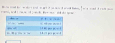 Tiana went to the store and bought 2 pounds of wheat flakes,  1/4  of a pound of mult grai 
cereal, and I pound of granola. How much did she spend?