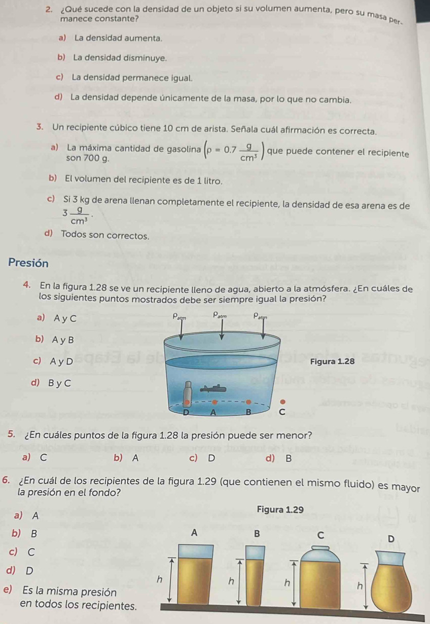 ¿Qué sucede con la densidad de un objeto si su volumen aumenta, pero su masa per
manece constante?
a) La densidad aumenta.
b) La densidad disminuye.
c) La densidad permanece igual.
d) La densidad depende únicamente de la masa, por lo que no cambia.
3. Un recipiente cúbico tiene 10 cm de arista. Señala cuál afirmación es correcta.
a) La máxima cantidad de gasolina (rho =0.7 g/cm^3 ) que puede contener el recipiente
son 700 g.
b) El volumen del recipiente es de 1 litro.
c) Si 3 kg de arena llenan completamente el recipiente, la densidad de esa arena es de
3 g/cm^3 .
d) Todos son correctos.
Presión
4. En la figura 1.28 se ve un recipiente lleno de agua, abierto a la atmósfera. ¿En cuáles de
los siguientes puntos mostrados debe ser siempre igual la presión?
a) A y C
b) A y B
c) A y DFigura 1.28
d) B y C
5. ¿En cuáles puntos de la figura 1.28 la presión puede ser menor?
a) C b) A c) D d) B
6. ¿En cuál de los recipientes de la figura 1.29 (que contienen el mismo fluido) es mayor
la presión en el fondo?
a) A
Figura 1.29
b) B A B C
D
c) C
A
d) D
h
h h
e) Es la misma presión
h
en todos los recipientes.