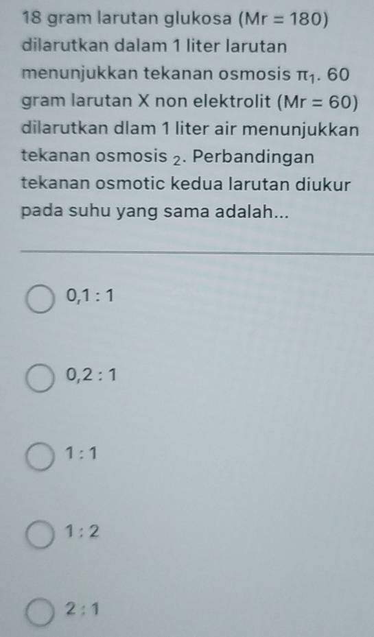 18 gram larutan glukosa (Mr=180)
dilarutkan dalam 1 liter larutan
menunjukkan tekanan osmosis π _1 . 60
gram larutan X non elektrolit (Mr=60)
dilarutkan dlam 1 liter air menunjukkan
tekanan osmosis ₂. Perbandingan
tekanan osmotic kedua larutan diukur
pada suhu yang sama adalah...
0, 1:1
0, 2:1
1:1
1:2
2:1