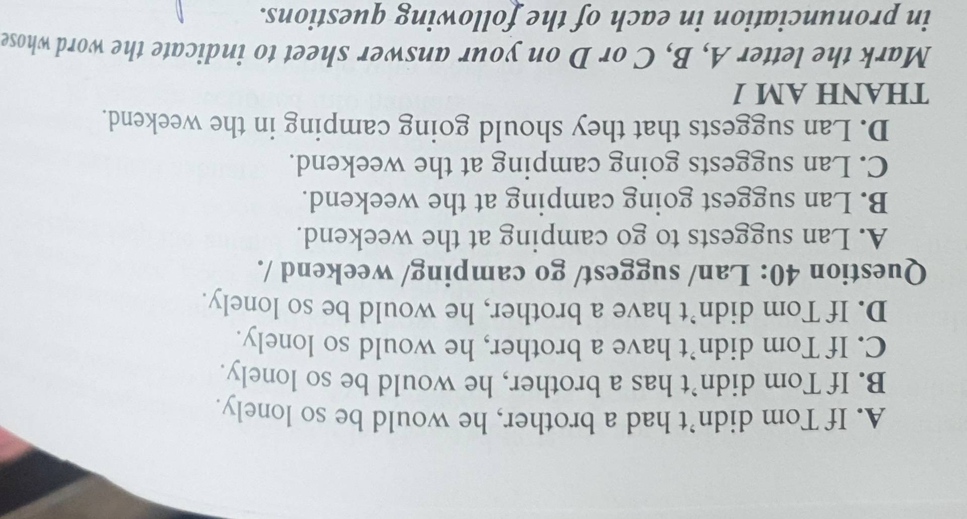 A. If Tom didn’t had a brother, he would be so lonely.
B. If Tom didn’t has a brother, he would be so lonely.
C. If Tom didn’t have a brother, he would so lonely.
D. If Tom didn’t have a brother, he would be so lonely.
Question 40: Lan/ suggest/ go camping/ weekend /.
A. Lan suggests to go camping at the weekend.
B. Lan suggest going camping at the weekend.
C. Lan suggests going camping at the weekend.
D. Lan suggests that they should going camping in the weekend.
THANH AM 1
Mark the letter A, B, C or D on your answer sheet to indicate the word whose
in pronunciation in each of the following questions.