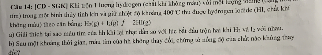 [CD - SGK] Khi trộn 1 lượng hydrogen (chất khí không màu) với một lượng tổding (đạng 
tím) trong một bình thủy tinh kín và giữ nhiệt độ khoảng 400°C thu được hydrogen iodide (HI, chất khí 
không màu) theo cân bằng: H_2(g)+I_2(g)f2HI(g)
a) Giải thích tại sao màu tím của hh khí lại nhạt dần so với lúc bắt đầu trộn hai khí H_2 và I_2 với nhau. 
b) Sau một khoảng thời gian, màu tím của hh không thay đổi, chứng tỏ nồng độ của chất nào không thay 
đồi?