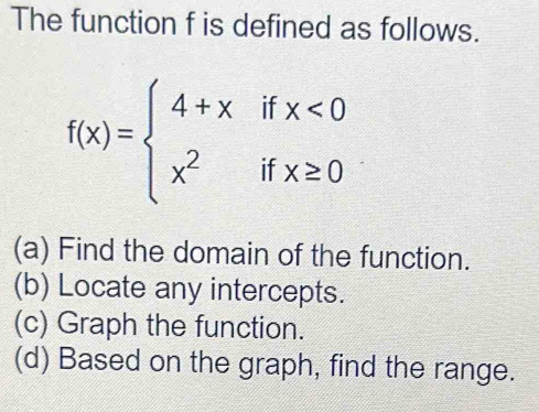 The function f is defined as follows.
f(x)=beginarrayl 4+xifx<0 x^2ifx≥ 0endarray.
(a) Find the domain of the function.
(b) Locate any intercepts.
(c) Graph the function.
(d) Based on the graph, find the range.