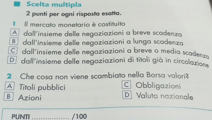 Scelta multipla
2 punti per ogni risposta esatta.
Il mercato monetario è costituito
A dall'insieme delle negoziazioni a breve scadenza
Bị dall'insieme delle negoziazioni a lunga scadenza
C dall'insieme delle negoziazioni a breve o media scadenza
D dall'insieme delle negoziazioni di titoli già in circolazione
2 Che cosa non viene scambiato nella Borsa valori?
A Titoli pubblici
C Obbligazioni
B Azioni
D Valuta nazionale
PUNTI _/100