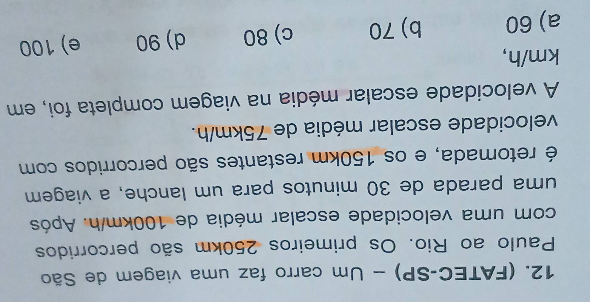 (FATEC-SP) - Um carro faz uma viagem de São
Paulo ao Rio. Os primeiros 250km são percorridos
com uma velocidade escalar média de 100km/h. Após
uma parada de 30 minutos para um lanche, a viagem
é retomada, e os 150km restantes são percorridos com
velocidade escalar média de 75km/h.
A velocidade escalar média na viagem completa foi, em
km/h,
d) 90 e) 100
a) 60
b) 70 c) 80