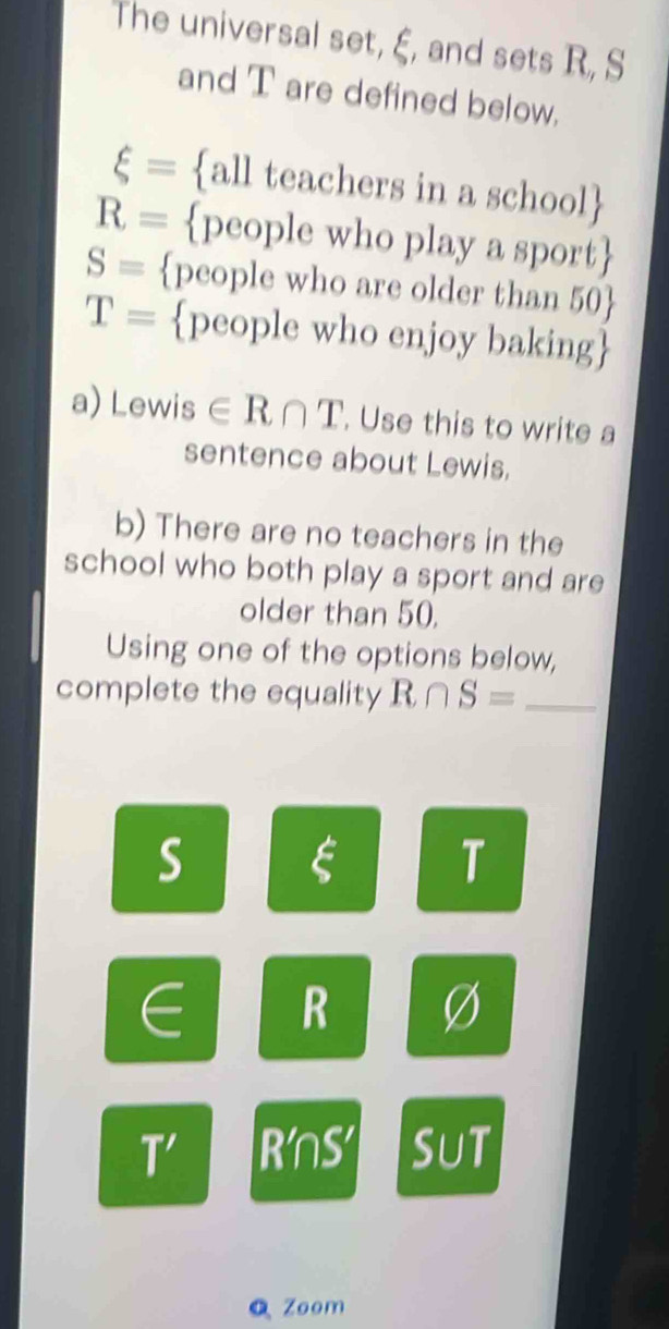 The universal set, ξ, and sets R, S
and T are defined below.
xi = all teachers in a school
R= people who play a sport
S= people who are older than 50 
T= people who enjoy baking 
a) Lewi S ∈ R∩ T. Use this to write a 
sentence about Lewis. 
b) There are no teachers in the 
school who both play a sport and are 
older than 50. 
Using one of the options below, 
complete the equality R∩ S= _
S
T
∈ R
T' RnS Sut 
QZoom