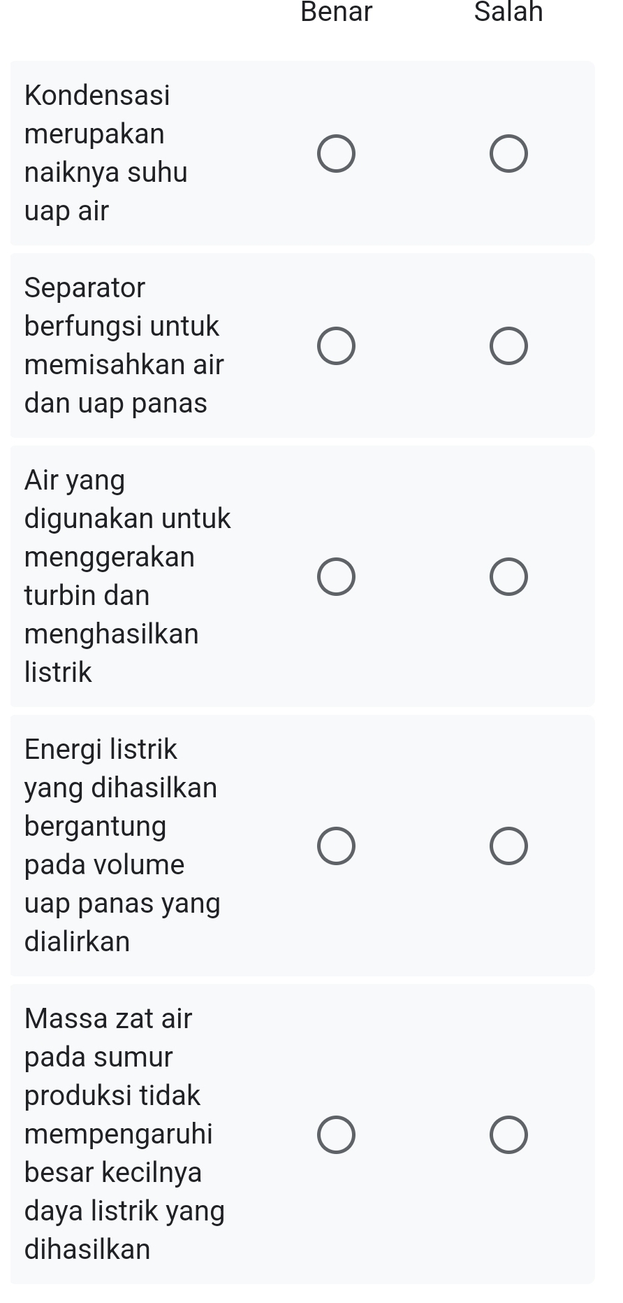 Benar Salah
Kondensasi
merupakan
naiknya suhu
uap air
Separator
berfungsi untuk
memisahkan air
dan uap panas
Air yang
digunakan untuk
menggerakan
turbin dan
menghasilkan
listrik
Energi listrik
yang dihasilkan
bergantung
pada volume
uap panas yang
dialirkan
Massa zat air
pada sumur
produksi tidak
mempengaruhi
besar kecilnya
daya listrik yang
dihasilkan