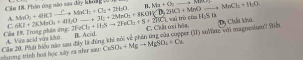 Phản ứng nào sau đây không tó s B. Mn+O_2to MnO_2.
A.
2FeCl_3+H_2Sto 2FeCl_2+S+2HCl C. Chất oxi hóa.
Dị Chất khử.
Câu 19. Trong phản ứng: 6KI+2KMnO_4+4H_2Oto 3I_2+2MnO_2+8KOH(overline D) MnO_2+4HClto MnCl_2+Cl_2+2H_2O. 2HCl+MnOto MnCl_2+H_2O. , vai trò của H_2S là
C.
Câu 20. Phát biểu nào sau đây là đúng khi nói về phản ứng của copper (II) sulfate với magnesium? Biết A. Vừa acid vừa khử. B. Acid.
phương trình hoá học xây ra như sau: CuSO_4+Mgto MgSO_4+Cu.