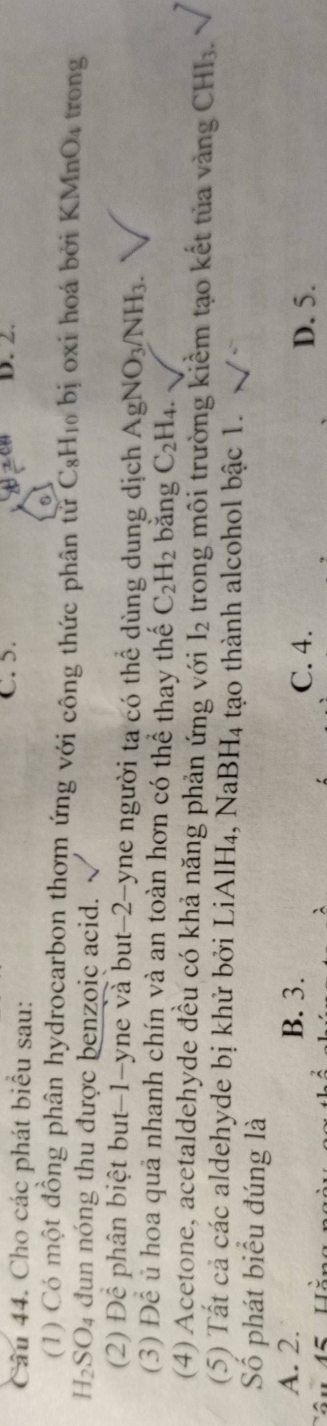 Cho các phát biểu sau:
C. 5. D. 2.
(1) Có một đồng phân hydrocarbon thơm ứng với công thức phân tử C₆H₁ bị oxi hoá bởi K MnO_4 trong
H_2SO_4 4 đun nóng thu được benzoic acid.
(2) Để phân biệt but -1 -yne và but -2 -yne người ta có thể dùng dung dịch AgNO_3/NH_3. 
(3) Để ủ hoa quả nhanh chín và an toàn hơn có thể thay thế C_2H_2 bǎng C_2H_4. 
(4) Acetone, acetaldehyde đều có khả năng phản ứng với I_2 trong môi trường kiểm tạo kết tủa vàng CHI_3. 
(5) Tất cả các aldehyde bị khử bởi LiA H_4, NaBH_4 tạo thành alcohol bậc 1.
Số phát biểu đúng là
A. 2. B. 3.
C. 4. D. 5.