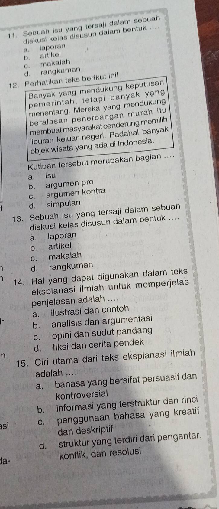 Sebuah isu yang tersaji dalam sebuah
diskusi kelas disusun dalam bentuk ....
a. laporan
b. artikel
c. makalah
d. rangkuman
12. Perhatikan teks berikut ini!
Banyak yang mendukung keputusan
pemerintah, tetapi banyak yang
menentang. Mereka yang mendukung
beralasan penerbangan murah itu
membuat masyarakat cenderung memilih
liburan keluar negeri. Padahal banyak
objek wisata yang ada di Indonesia.
Kutipan tersebut merupakan bagian ....
a. isu
b. argumen pro
c. argumen kontra
d. simpulan
13. Sebuah isu yang tersaji dalam sebuah
diskusi kelas disusun dalam bentuk ....
a. laporan
b. artikel
c. makalah
d. rangkuman
14. Hal yang dapat digunakan dalam teks
eksplanasi ilmiah untuk memperjelas
penjelasan adalah ....
a. ilustrasi dan contoh
b. analisis dan argumentasi
c. opini dan sudut pandang
d. fiksi dan cerita pendek
n
15. Ciri utama dari teks eksplanasi ilmiah
adalah ....
a. bahasa yang bersifat persuasif dan
kontroversial
b. informasi yang terstruktur dan rinci
asi c. penggunaan bahasa yang kreatif
dan deskriptif
d. struktur yang terdiri dari pengantar,
konflik, dan resolusi
da-