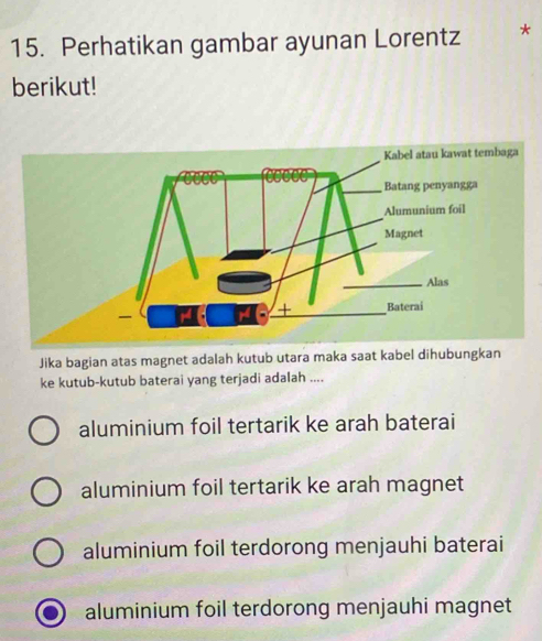 Perhatikan gambar ayunan Lorentz *
berikut!
Jika bagian atas magnet adalah kutub utara maka saat kabel dihubungkan
ke kutub-kutub baterai yang terjadi adalah ....
aluminium foil tertarik ke arah baterai
aluminium foil tertarik ke arah magnet
aluminium foil terdorong menjauhi baterai
aluminium foil terdorong menjauhi magnet