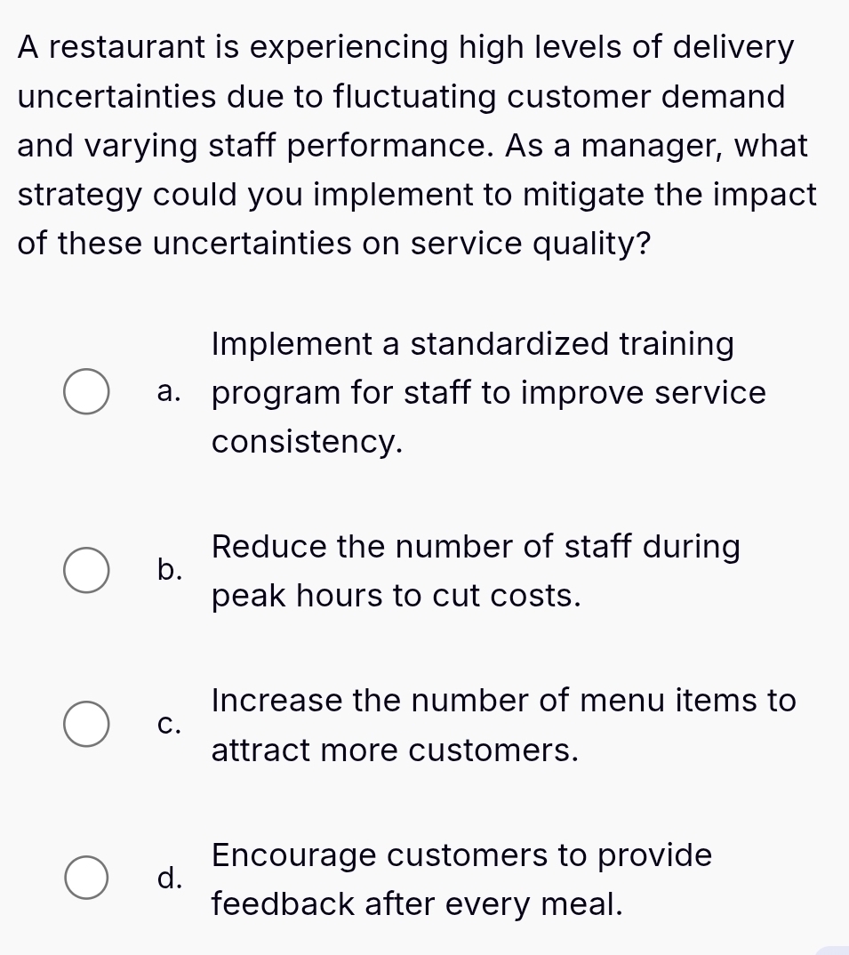 A restaurant is experiencing high levels of delivery
uncertainties due to fluctuating customer demand
and varying staff performance. As a manager, what
strategy could you implement to mitigate the impact
of these uncertainties on service quality?
Implement a standardized training
a. program for staff to improve service
consistency.
Reduce the number of staff during
b.
peak hours to cut costs.
Increase the number of menu items to
C.
attract more customers.
Encourage customers to provide
d.
feedback after every meal.