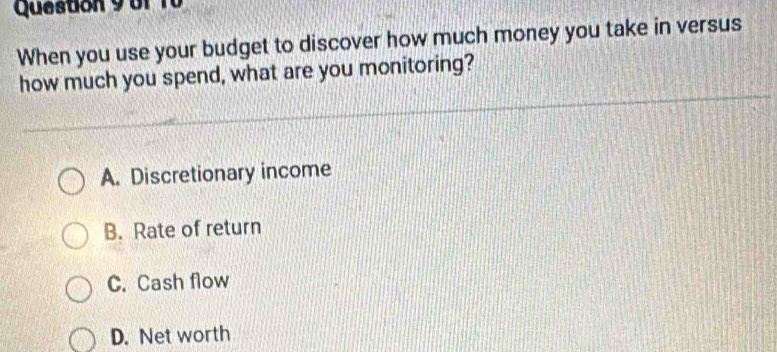 Queston 9of 10
When you use your budget to discover how much money you take in versus
how much you spend, what are you monitoring?
A. Discretionary income
B. Rate of return
C. Cash flow
D. Net worth