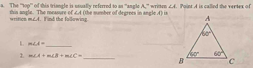 The “top” of this triangle is usually referred to as “angle A,” written ∠ A. Point A is called the vertex of
this angle. The measure of ∠ A (the number of degrees in angle A) is
written m∠ A. Find the following.
1. m∠ A= _
2. m∠ A+m∠ B+m∠ C= _