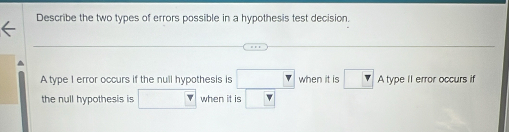 Describe the two types of errors possible in a hypothesis test decision. 
A type I error occurs if the null hypothesis is □ when it is □ Atype Il error occurs if 
the null hypothesis is □  when it is □