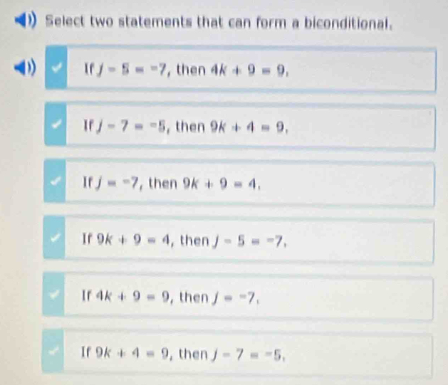 Select two statements that can form a biconditional.
1 If j-5=-7 , then 4k+9=9,
If j-7=-5 , then 9k+4=9,
If j=-7 , then 9k+9=4,
Ir 9k+9=4 , then j-5=-7,
Ir 4k+9=9 , then j=-7,
If 9k+4=9 , then j-7=-5,