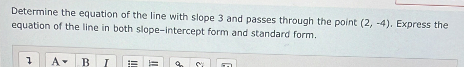 Determine the equation of the line with slope 3 and passes through the point (2,-4). Express the 
equation of the line in both slope-intercept form and standard form. 
1 A B I