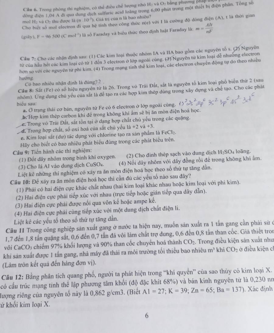 Câu 6, Trong phòng thi nghiệm, có thể điều chế lượng nhỏ H_2 và O_2 ằng phương pháp tệ
đồng điện 1,04 A đi qua dung dịch sulfuric acid loãng trong 6,00 phút trong một thiết bị điện phân. Tổng số
mol H_2 và O_2 thu được li(n.10^(-3)). Giá trị của n là bao nhiêu?
Cho biết số mol electron đi qua hc tính theo công thức n(e) với I là cường độ dòng điện (A), t là thời gian
(giây), F=96500(Cmol^(-1)) là số Faraday và biểu thức theo định luật Faraday là: m= AIt/nF 
Câu 7: Cho các nhận định sau: (1) Các kim loại thuộc nhóm IA và IIA bao gồm các nguyên tố s. (2) Nguyên
tử của hầu hết các kim loại có từ 1 đến 3 electron ở lớp ngoài cùng. (3) Nguyên tử kim loại dễ nhường electron
hơn so với các nguyên tử phi kim. (4) Trong mạng tinh thể kim loại, các electron chuyên động tự do theo nhiều
hướng.
Có bao nhiêu nhận định là đủng'
Câu 8: Sắt (Fe) có số hiệu nguyên tử là 26. Trong vô Trái Đắt, sắt là nguyên tố kim loại phổ biến thứ 2 (sau
nhôm). Ứng dụng chủ yểu của sắt là để tạo ra các hợp kim thép dùng trong xây dựng và chế tạo. Cho các phát
biểu sau:
a. Ở trạng thái cơ bản, nguyên tử Fe có 6 electron ở lớp ngoài cùng.
b. Hợp kim thép carbon khi đề trong không khí ẩm sẽ bị ăn mòn điện hoá học.
Le. Trong vỏ Trái Đất, sắt tồn tại ở dạng hợp chất chủ yếu trong các quặng.
d. Trong hợp chất, số oxi hoá của sắt chủ yểu la+2va+3.
e. Kim loại sắt (dư) tác dụng với chlorine tạo ra sản phẩm là FeCl_2.
Hãy cho biết có bao nhiêu phát biểu đúng trong các phát biểu trên.
Câu 9: Tiến hành các thí nghiệm: loãng.
(1) Đốt dây nhôm trong bình khí oxygen. (2) Cho đinh thép sạch vào dung dịch H_2SO_4
(3) Cho lá Al vào dung dịch CuS O_4 (4) Nối dây nhôm với dây đồng rồi để trong không khí ẩm.
Liệt kê những thí nghiệm có xảy ra ăn mòn điện hoá học theo số thứ tự tăng dần.
Câu 10: Đề xây ra ăn mòn điện hoá học thì cần đủ các yếu tố nào sau đây?
(1) Phải có hai điện cực khác chất nhau (hai kim loại khác nhau hoặc kim loại với phi kim).
(2) Hai điện cực phải tiếp xúc với nhau (trực tiếp hoặc gián tiếp qua dây dẫn).
(3) Hai điện cực phải được nổi qua vôn kế hoặc ampe kế.
(4) Hai điện cực phải cùng tiếp xúc với một dung dịch chất điện li.
Liệt kê các yếu tố theo số thứ tự tăng dần.
Câu 11 Trong công nghiệp sản xuất gang ở nước ta hiện nay, muốn sản xuất ra 1 tấn gang cần phải sử ở
1,7 đến 1,8 tấn quặng sắt, 0,6 đến 0,7 tấn đá vôi làm chất trợ dung, 0,6 đến 0,8 tấn than cốc. Giả thiết tron
vôi CaCO₃ chiếm 97% khối lượng và 90% than cốc chuyển hoá thành CO_2 :. Trong điều kiện sản xuất như
khi sản xuất được 1 tấn gang, nhà máy đã thải ra môi trường tối thiều bao nhiêu m^3 khí CO_2 ở điều kiện cl
(Làm tròn kết quả đến hàng đơn vị).
Câu 12: Bằng phân tích quang phố, người ta phát hiện trong “khí quyển” của sao thủy có kim loại X.
có cấu trúc mạng tinh thể lập phương tâm khối (độ đặc khít 68%) và bán kính nguyên tử là 0,230 nữ
lượng riêng của nguyên tố này là 0,862 g/cm3. (Biết A1=27;K=39;Zn=65;Ba=137). Xác định
tử khối kim loại X.
6