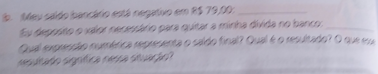 Meu caldo bancário está negativo em R$ 79,00 :_ 
Eu deposito o valor necessário para quitar a minha divida no banco:_ 
Qual exoresção numérica representa o caldo final? Qual é o resultado? O que r 
resutado signífica nesra situação?