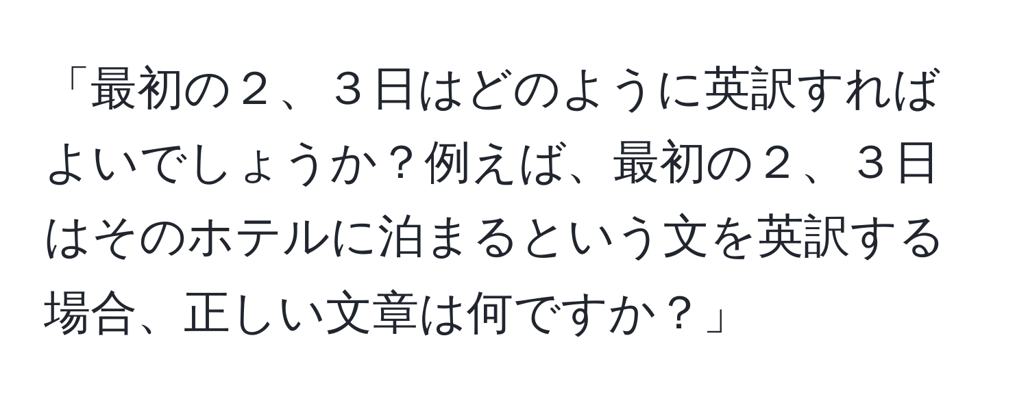 「最初の２、３日はどのように英訳すればよいでしょうか？例えば、最初の２、３日はそのホテルに泊まるという文を英訳する場合、正しい文章は何ですか？」