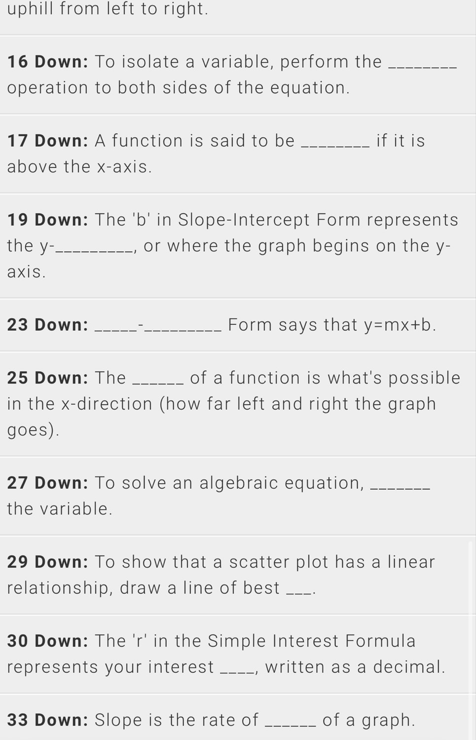 uphill from left to right. 
16 Down: To isolate a variable, perform the_ 
operation to both sides of the equation. 
_ 
17 Down: A function is said to be _if it is 
above the x-axis. 
19 Down: The 'b' in Slope-Intercept Form represents 
the y -._ , or where the graph begins on the y - 
axis. 
23 Down: __Form says that y=mx+b. 
25 Down: The _of a function is what's possible 
in the x -direction (how far left and right the graph 
goes). 
27 Down: To solve an algebraic equation,_ 
the variable. 
29 Down: To show that a scatter plot has a linear 
relationship, draw a line of best _. 
30 Down: The 'r' in the Simple Interest Formula 
represents your interest _, written as a decimal. 
33 Down: Slope is the rate of _of a graph.